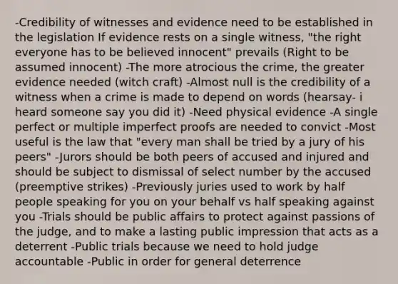 -Credibility of witnesses and evidence need to be established in the legislation If evidence rests on a single witness, "the right everyone has to be believed innocent" prevails (Right to be assumed innocent) -The more atrocious the crime, the greater evidence needed (witch craft) -Almost null is the credibility of a witness when a crime is made to depend on words (hearsay- i heard someone say you did it) -Need physical evidence -A single perfect or multiple imperfect proofs are needed to convict -Most useful is the law that "every man shall be tried by a jury of his peers" -Jurors should be both peers of accused and injured and should be subject to dismissal of select number by the accused (preemptive strikes) -Previously juries used to work by half people speaking for you on your behalf vs half speaking against you -Trials should be public affairs to protect against passions of the judge, and to make a lasting public impression that acts as a deterrent -Public trials because we need to hold judge accountable -Public in order for general deterrence