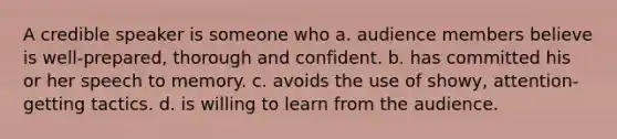 A credible speaker is someone who a. audience members believe is well-prepared, thorough and confident. b. has committed his or her speech to memory. c. avoids the use of showy, attention-getting tactics. d. is willing to learn from the audience.