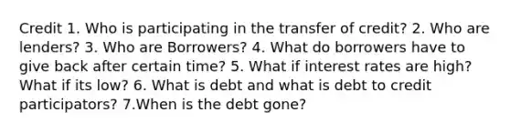 Credit 1. Who is participating in the transfer of credit? 2. Who are lenders? 3. Who are Borrowers? 4. What do borrowers have to give back after certain time? 5. What if interest rates are high? What if its low? 6. What is debt and what is debt to credit participators? 7.When is the debt gone?