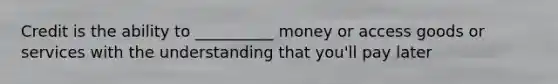 Credit is the ability to __________ money or access goods or services with the understanding that you'll pay later