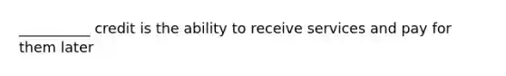 __________ credit is the ability to receive services and pay for them later