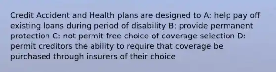 Credit Accident and Health plans are designed to A: help pay off existing loans during period of disability B: provide permanent protection C: not permit free choice of coverage selection D: permit creditors the ability to require that coverage be purchased through insurers of their choice