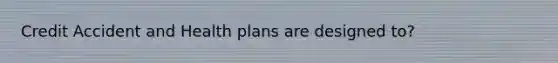 Credit Accident and Health plans are designed to?