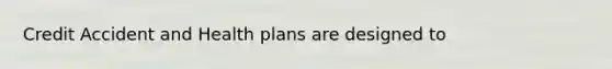 Credit Accident and Health plans are designed to