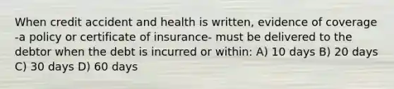 When credit accident and health is written, evidence of coverage -a policy or certificate of insurance- must be delivered to the debtor when the debt is incurred or within: A) 10 days B) 20 days C) 30 days D) 60 days