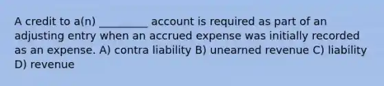 A credit to a(n) _________ account is required as part of an adjusting entry when an accrued expense was initially recorded as an expense. A) contra liability B) unearned revenue C) liability D) revenue