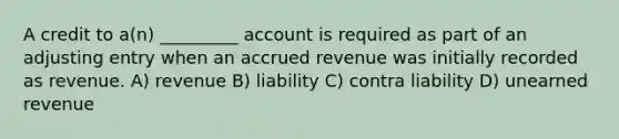 A credit to a(n) _________ account is required as part of an adjusting entry when an accrued revenue was initially recorded as revenue. A) revenue B) liability C) contra liability D) unearned revenue