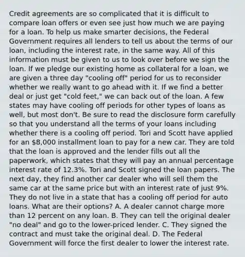 Credit agreements are so complicated that it is difficult to compare loan offers or even see just how much we are paying for a loan. To help us make smarter decisions, the Federal Government requires all lenders to tell us about the terms of our loan, including the interest rate, in the same way. All of this information must be given to us to look over before we sign the loan. If we pledge our existing home as collateral for a loan, we are given a three day "cooling off" period for us to reconsider whether we really want to go ahead with it. If we find a better deal or just get "cold feet," we can back out of the loan. A few states may have cooling off periods for other types of loans as well, but most don't. Be sure to read the disclosure form carefully so that you understand all the terms of your loans including whether there is a cooling off period. Tori and Scott have applied for an 8,000 installment loan to pay for a new car. They are told that the loan is approved and the lender fills out all the paperwork, which states that they will pay an annual percentage interest rate of 12.3%. Tori and Scott signed the loan papers. The next day, they find another car dealer who will sell them the same car at the same price but with an interest rate of just 9%. They do not live in a state that has a cooling off period for auto loans. What are their options? A. A dealer cannot charge <a href='https://www.questionai.com/knowledge/keWHlEPx42-more-than' class='anchor-knowledge'>more than</a> 12 percent on any loan. B. They can tell the original dealer "no deal" and go to the lower-priced lender. C. They signed the contract and must take the original deal. D. The Federal Government will force the first dealer to lower the interest rate.