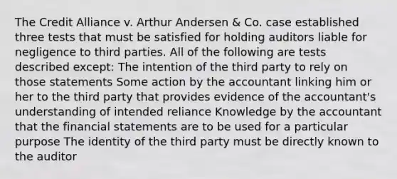 The Credit Alliance v. Arthur Andersen & Co. case established three tests that must be satisfied for holding auditors liable for negligence to third parties. All of the following are tests described except: The intention of the third party to rely on those statements Some action by the accountant linking him or her to the third party that provides evidence of the accountant's understanding of intended reliance Knowledge by the accountant that the financial statements are to be used for a particular purpose The identity of the third party must be directly known to the auditor