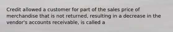 Credit allowed a customer for part of the sales price of merchandise that is not returned, resulting in a decrease in the vendor's accounts receivable, is called a