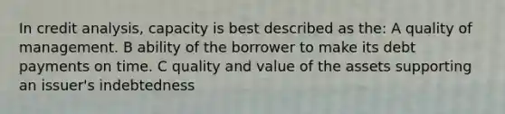 In credit analysis, capacity is best described as the: A quality of management. B ability of the borrower to make its debt payments on time. C quality and value of the assets supporting an issuer's indebtedness