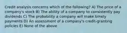 Credit analysis concerns which of the following? A) The price of a company's stock B) The ability of a company to consistently pay dividends C) The probability a company will make timely payments D) An assessment of a company's credit-granting policies E) None of the above