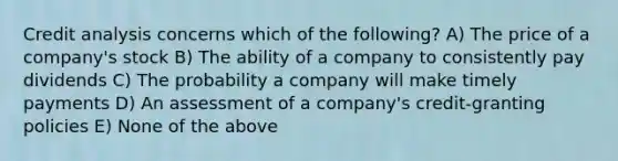 Credit analysis concerns which of the following? A) The price of a company's stock B) The ability of a company to consistently pay dividends C) The probability a company will make timely payments D) An assessment of a company's credit-granting policies E) None of the above