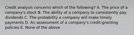 Credit analysis concerns which of the following? A. The price of a company's stock B. The ability of a company to consistently pay dividends C. The probability a company will make timely payments D. An assessment of a company's credit-granting policies E. None of the above