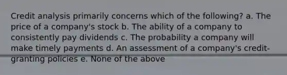 Credit analysis primarily concerns which of the following? a. The price of a company's stock b. The ability of a company to consistently pay dividends c. The probability a company will make timely payments d. An assessment of a company's credit-granting policies e. None of the above