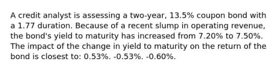 A credit analyst is assessing a two-year, 13.5% coupon bond with a 1.77 duration. Because of a recent slump in operating revenue, the bond's yield to maturity has increased from 7.20% to 7.50%. The impact of the change in yield to maturity on the return of the bond is closest to: 0.53%. -0.53%. -0.60%.