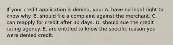 If your credit application is denied, you: A. have no legal right to know why. B. should file a complaint against the merchant. C. can reapply for credit after 30 days. D. should sue the credit rating agency. E. are entitled to know the specific reason you were denied credit.