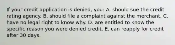 If your credit application is denied, you: A. should sue the credit rating agency. B. should file a complaint against the merchant. C. have no legal right to know why. D. are entitled to know the specific reason you were denied credit. E. can reapply for credit after 30 days.