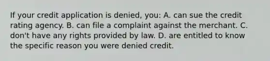 If your credit application is denied, you: A. can sue the credit rating agency. B. can file a complaint against the merchant. C. don't have any rights provided by law. D. are entitled to know the specific reason you were denied credit.