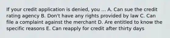 If your credit application is denied, you ... A. Can sue the credit rating agency B. Don't have any rights provided by law C. Can file a complaint against the merchant D. Are entitled to know the specific reasons E. Can reapply for credit after thirty days