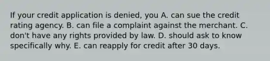 If your credit application is denied, you A. can sue the credit rating agency. B. can file a complaint against the merchant. C. don't have any rights provided by law. D. should ask to know specifically why. E. can reapply for credit after 30 days.