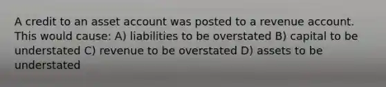 A credit to an asset account was posted to a revenue account. This would cause: A) liabilities to be overstated B) capital to be understated C) revenue to be overstated D) assets to be understated