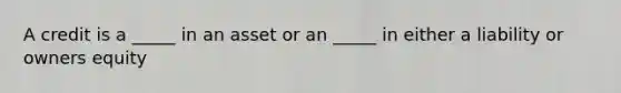 A credit is a _____ in an asset or an _____ in either a liability or owners equity