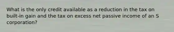 What is the only credit available as a reduction in the tax on built-in gain and the tax on excess net passive income of an S corporation?