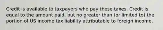 Credit is available to taxpayers who pay these taxes. Credit is equal to the amount paid, but no greater than (or limited to) the portion of US income tax liability attributable to foreign income.