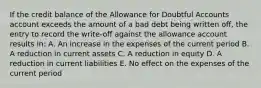 If the credit balance of the Allowance for Doubtful Accounts account exceeds the amount of a bad debt being written off, the entry to record the write-off against the allowance account results in: A. An increase in the expenses of the current period B. A reduction in current assets C. A reduction in equity D. A reduction in current liabilities E. No effect on the expenses of the current period