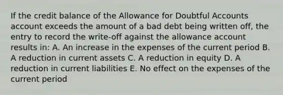 If the credit balance of the Allowance for Doubtful Accounts account exceeds the amount of a bad debt being written off, the entry to record the write-off against the allowance account results in: A. An increase in the expenses of the current period B. A reduction in current assets C. A reduction in equity D. A reduction in current liabilities E. No effect on the expenses of the current period