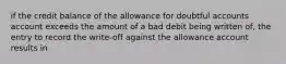 if the credit balance of the allowance for doubtful accounts account exceeds the amount of a bad debit being written of, the entry to record the write-off against the allowance account results in