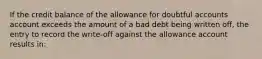 If the credit balance of the allowance for doubtful accounts account exceeds the amount of a bad debt being written off, the entry to record the write-off against the allowance account results in: