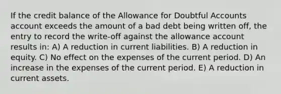 If the credit balance of the Allowance for Doubtful Accounts account exceeds the amount of a bad debt being written off, the entry to record the write-off against the allowance account results in: A) A reduction in current liabilities. B) A reduction in equity. C) No effect on the expenses of the current period. D) An increase in the expenses of the current period. E) A reduction in current assets.