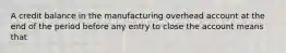 A credit balance in the manufacturing overhead account at the end of the period before any entry to close the account means that