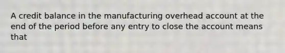 A credit balance in the manufacturing overhead account at the end of the period before any entry to close the account means that