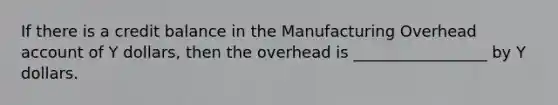 If there is a credit balance in the Manufacturing Overhead account of Y dollars, then the overhead is _________________ by Y dollars.