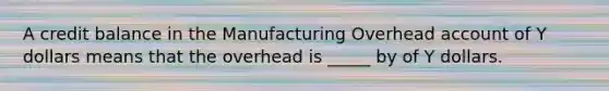 A credit balance in the Manufacturing Overhead account of Y dollars means that the overhead is _____ by of Y dollars.