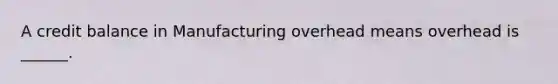 A credit balance in Manufacturing overhead means overhead is ______.