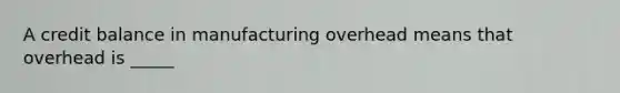 A credit balance in manufacturing overhead means that overhead is _____