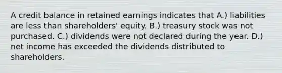 A credit balance in retained earnings indicates that A.) liabilities are less than shareholders' equity. B.) treasury stock was not purchased. C.) dividends were not declared during the year. D.) net income has exceeded the dividends distributed to shareholders.