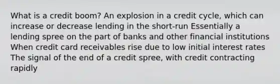 What is a credit boom? An explosion in a credit cycle, which can increase or decrease lending in the short-run Essentially a lending spree on the part of banks and other financial institutions When credit card receivables rise due to low initial interest rates The signal of the end of a credit spree, with credit contracting rapidly