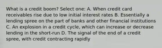 What is a credit boom? Select one: A. When credit card receivables rise due to low initial interest rates B. Essentially a lending spree on the part of banks and other financial institutions C. An explosion in a credit cycle, which can increase or decrease lending in the short-run D. The signal of the end of a credit spree, with credit contracting rapidly