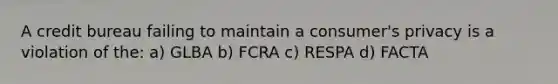 A credit bureau failing to maintain a consumer's privacy is a violation of the: a) GLBA b) FCRA c) RESPA d) FACTA