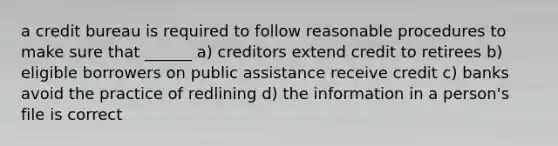 a credit bureau is required to follow reasonable procedures to make sure that ______ a) creditors extend credit to retirees b) eligible borrowers on public assistance receive credit c) banks avoid the practice of redlining d) the information in a person's file is correct