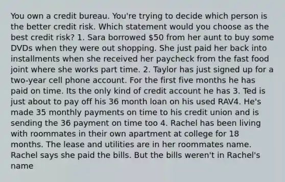 You own a credit bureau. You're trying to decide which person is the better credit risk. Which statement would you choose as the best credit risk? 1. Sara borrowed 50 from her aunt to buy some DVDs when they were out shopping. She just paid her back into installments when she received her paycheck from the fast food joint where she works part time. 2. Taylor has just signed up for a two-year cell phone account. For the first five months he has paid on time. Its the only kind of credit account he has 3. Ted is just about to pay off his 36 month loan on his used RAV4. He's made 35 monthly payments on time to his credit union and is sending the 36 payment on time too 4. Rachel has been living with roommates in their own apartment at college for 18 months. The lease and utilities are in her roommates name. Rachel says she paid the bills. But the bills weren't in Rachel's name