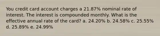 You credit card account charges a 21.87% nominal rate of interest. The interest is compounded monthly. What is the effective annual rate of the card? a. 24.20% b. 24.58% c. 25.55% d. 25.89% e. 24.99%