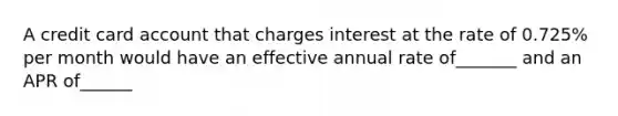 A credit card account that charges interest at the rate of 0.725% per month would have an effective annual rate of_______ and an APR of______