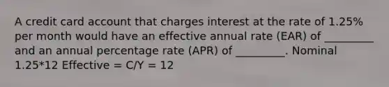 A credit card account that charges interest at the rate of 1.25% per month would have an effective annual rate (EAR) of _________ and an annual percentage rate (APR) of _________. Nominal 1.25*12 Effective = C/Y = 12