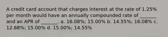 A credit card account that charges interest at the rate of 1.25% per month would have an annually compounded rate of _______ and an APR of _______. a. 16.08%; 15.00% b. 14.55%; 16.08% c. 12.68%; 15.00% d. 15.00%; 14.55%